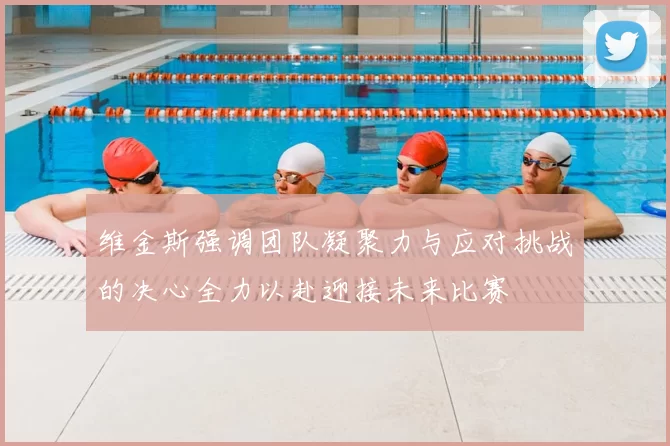 维金斯强调团队凝聚力与应对挑战的决心全力以赴迎接未来比赛
