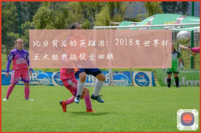 比分背后的英雄泪：2018年世界杯五大经典战役全回顾