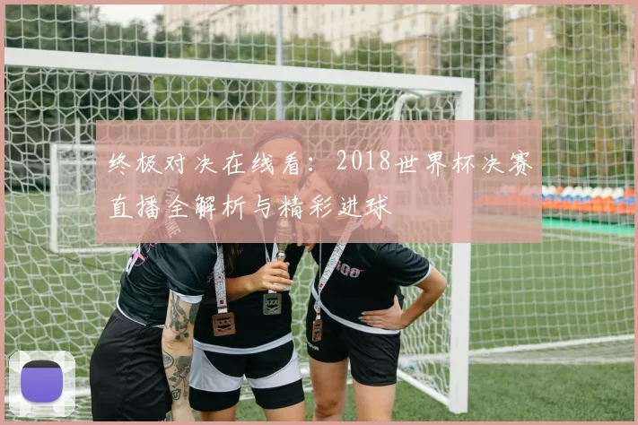 终极对决在线看：2018世界杯决赛直播全解析与精彩进球