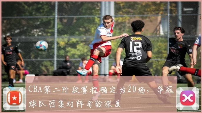 CBA第二阶段赛程确定为20场，争冠球队密集对阵考验深度