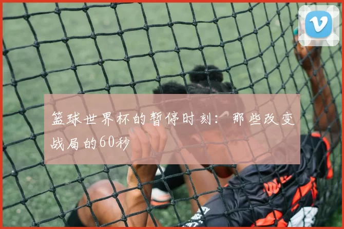 篮球世界杯的暂停时刻:那些改变战局的60秒